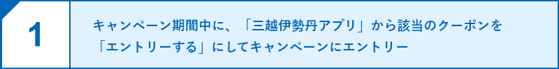 1.キャンペーン期間中に、「三越伊勢丹アプリ」から該当のクーポンを「エントリーする」にしてキャンペーンにエントリー